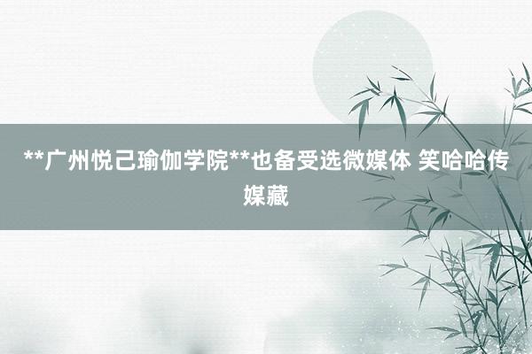 **广州悦己瑜伽学院**也备受选微媒体 笑哈哈传媒藏